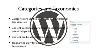 Categories and Taxonomies
•   Categories are used to sort Posts into a hierarchal
    data structure

•   Content in child categories automatically appear in
    parent categories

•   Content can be added to multiple categories

•   Taxonomies allow for custom category
    development
 
