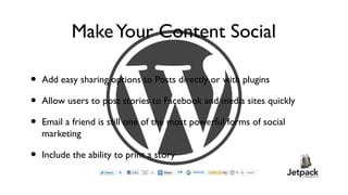 Make Your Content Social

•   Add easy sharing options to Posts directly or with plugins

•   Allow users to post stories to Facebook and media sites quickly

•   Email a friend is still one of the most powerful forms of social
    marketing

•   Include the ability to print a story
 
