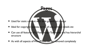Pages

•   Used for static content with little growth or change

•   Ideal for copyright notices, terms of use, contact details etc

•   Can use all features of a Post except Taxonomy and has hierarchal
    structure

•   As with all aspects of WordPress, can be removed completely
 