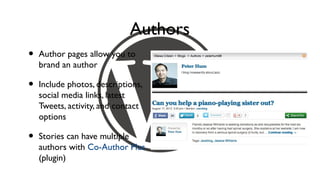 Authors
•   Author pages allow you to
    brand an author

•   Include photos, descriptions,
    social media links, latest
    Tweets, activity, and contact
    options

•   Stories can have multiple
    authors with Co-Author Plus
    (plugin)
 