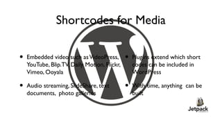 Shortcodes for Media

•   Embedded video such as VideoPress,        •   Plugins extend which short
    YouTube, Blip.TV, Daily Motion, Flickr,       codes can be included in
    Vimeo, Ooyala                                 WordPress

•   Audio streaming, SlideShare, text         •   With time, anything can be
    documents, photo galleries                    built
 