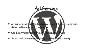 Ad Servers

•   Ad servers can display ads based on geography, tags, categories,
    visitor habits or a variety of means

•   Can be a WordPress plugin or a third party service

•   Should include detailed tracking for sales and marketing
 