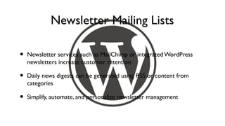 Newsletter Mailing Lists

•   Newsletter services such as MailChimp or integrated WordPress
    newsletters increase customer retention

•   Daily news digests can be generated using RSS or content from
    categories

•   Simplify, automate, and personalize newsletter management
 