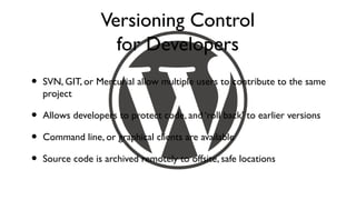 Versioning Control
                    for Developers
•   SVN, GIT, or Mercurial allow multiple users to contribute to the same
    project

•   Allows developers to protect code, and ‘roll back’ to earlier versions

•   Command line, or graphical clients are available

•   Source code is archived remotely to offsite, safe locations
 