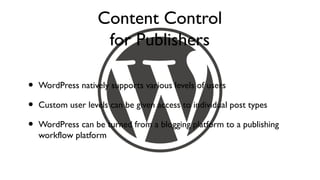 Content Control
                     for Publishers

•   WordPress natively supports various levels of users

•   Custom user levels can be given access to individual post types

•   WordPress can be turned from a blogging platform to a publishing
    workflow platform
 