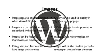 Images
•   Image pages to ensure branding    •   jQuery can be used to display in
    when viewed directly                  Lightbox style popups

•   Images are part of the stories,   •   SEO for images is as important as
    embedded within the Post itself       SEO for content

•   Images can be features,           •   Images can be watermarked on
    thumbnails, or feed elements          upload

•   Categories and Taxonomies can     •   Images will be the hardest part of a
    have image attachments                newspaper site and cost the most
 