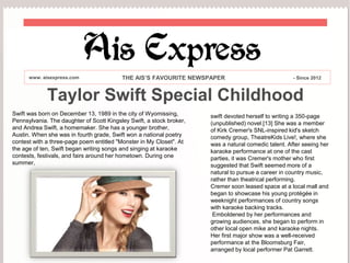 Taylor Swift Special Childhood
Swift was born on December 13, 1989 in the city of Wyomissing,
Pennsylvania. The daughter of Scott Kingsley Swift, a stock broker,
and Andrea Swift, a homemaker. She has a younger brother,
Austin. When she was in fourth grade, Swift won a national poetry
contest with a three-page poem entitled "Monster in My Closet". At
the age of ten, Swift began writing songs and singing at karaoke
contests, festivals, and fairs around her hometown. During one
summer,
www. aisexpress.com THE AIS’S FAVOURITE NEWSPAPER - Since 2012
swift devoted herself to writing a 350-page
(unpublished) novel.[13] She was a member
of Kirk Cremer's SNL-inspired kid's sketch
comedy group, TheatreKids Live!, where she
was a natural comedic talent. After seeing her
karaoke performance at one of the cast
parties, it was Cremer's mother who first
suggested that Swift seemed more of a
natural to pursue a career in country music,
rather than theatrical performing.
Cremer soon leased space at a local mall and
began to showcase his young protégée in
weeknight performances of country songs
with karaoke backing tracks.
Emboldened by her performances and
growing audiences, she began to perform in
other local open mike and karaoke nights.
Her first major show was a well-received
performance at the Bloomsburg Fair,
arranged by local performer Pat Garrett.
 