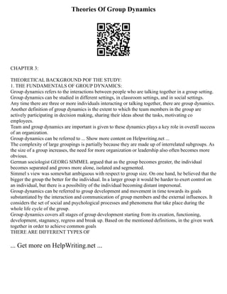 Theories Of Group Dynamics
CHAPTER 3:
THEORETICAL BACKGROUND POF THE STUDY:
1. THE FUNDAMENTALS OF GROUP DYNAMICS:
Group dynamics refers to the interactions between people who are talking together in a group setting.
Group dynamics can be studied in different settings, in classroom settings, and in social settings.
Any time there are three or more individuals interacting or talking together, there are group dynamics.
Another definition of group dynamics is the extent to which the team members in the group are
actively participating in decision making, sharing their ideas about the tasks, motivating co
employees.
Team and group dynamics are important is given to these dynamics plays a key role in overall success
of an organization.
Group dynamics can be referred to ... Show more content on Helpwriting.net ...
The complexity of large groupings is partially because they are made up of interrelated subgroups. As
the size of a group increases, the need for more organization or leadership also often becomes more
obvious.
German sociologist GEORG SIMMEL argued that as the group becomes greater, the individual
becomes separated and grows more alone, isolated and segmented.
Simmel s view was somewhat ambiguous with respect to group size. On one hand, he believed that the
bigger the group the better for the individual. In a larger group it would be harder to exert control on
an individual, but there is a possibility of the individual becoming distant impersonal.
Group dynamics can be referred to group development and movement in time towards its goals
substantiated by the interaction and communication of group members and the external influences. It
considers the set of social and psychological processes and phenomena that take place during the
whole life cycle of the group.
Group dynamics covers all stages of group development starting from its creation, functioning,
development, stagnancy, regress and break up. Based on the mentioned definitions, in the given work
together in order to achieve common goals
THERE ARE DIFFERENT TYPES OF
... Get more on HelpWriting.net ...
 