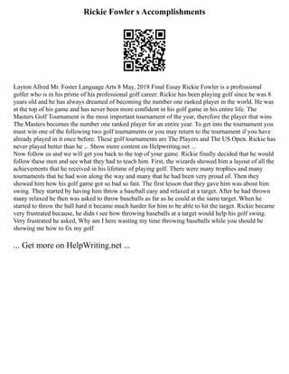 Rickie Fowler s Accomplishments
Layton Allred Mr. Foster Language Arts 8 May, 2018 Final Essay Rickie Fowler is a professional
golfer who is in his prime of his professional golf career. Rickie has been playing golf since he was 8
years old and he has always dreamed of becoming the number one ranked player in the world. He was
at the top of his game and has never been more confident in his golf game in his entire life. The
Masters Golf Tournament is the most important tournament of the year, therefore the player that wins
The Masters becomes the number one ranked player for an entire year. To get into the tournament you
must win one of the following two golf tournaments or you may return to the tournament if you have
already played in it once before. These golf tournaments are The Players and The US Open. Rickie has
never played better than he ... Show more content on Helpwriting.net ...
Now follow us and we will get you back to the top of your game. Rickie finally decided that he would
follow these men and see what they had to teach him. First, the wizards showed him a layout of all the
achievements that he received in his lifetime of playing golf. There were many trophies and many
tournaments that he had won along the way and many that he had been very proud of. Then they
showed him how his golf game got so bad so fast. The first lesson that they gave him was about him
swing. They started by having him throw a baseball easy and relaxed at a target. After he had thrown
many relaxed he then was asked to throw baseballs as far as he could at the same target. When he
started to throw the ball hard it became much harder for him to be able to hit the target. Rickie became
very frustrated because, he didn t see how throwing baseballs at a target would help his golf swing.
Very frustrated he asked, Why am I here wasting my time throwing baseballs while you should be
showing me how to fix my golf
... Get more on HelpWriting.net ...
 
