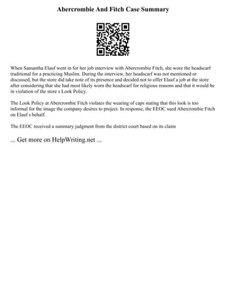Abercrombie And Fitch Case Summary
When Samantha Elauf went in for her job interview with Abercrombie Fitch, she wore the headscarf
traditional for a practicing Muslim. During the interview, her headscarf was not mentioned or
discussed, but the store did take note of its presence and decided not to offer Elauf a job at the store
after considering that she had most likely worn the headscarf for religious reasons and that it would be
in violation of the store s Look Policy.
The Look Policy at Abercrombie Fitch violates the wearing of caps stating that this look is too
informal for the image the company desires to project. In response, the EEOC sued Abercrombie Fitch
on Elauf s behalf.
The EEOC received a summary judgment from the district court based on its claim
... Get more on HelpWriting.net ...
 