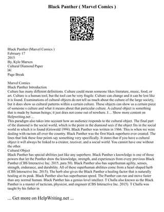 Black Panther ( Marvel Comics )
Black Panther (Marvel Comics )
February 17
2015
By, Kyle Marxen
Cultural Diamond Paper
￼
Page Break
Marvel Comics
Black Panther Introduction
Culture has many different definitions. Culture could mean someone likes literature, music, food, or
art. Culture is a human tool, but the tool can be very fragile. Culture can change and it can be lost like
it is found. Examinations of cultural objects do not tell us much about the culture of the large society,
but it does show us cultural patterns within a certain culture. These objects can show us a certain piece
of someone s culture and what it means about that particular culture. A cultural object is something
that is made by human beings; it just does not come out of nowhere. I ... Show more content on
Helpwriting.net ...
This paradigm also takes into account how an audience responds to the cultural object. The final part
of the diamond is the social world, which is the point in the diamond sees if the object fits in the social
world in which it is found (Griswald 1994). Black Panther was written in 1966. This is when we were
dealing with racism all over the country. Black Panther was the first black superhero ever created. The
lines that link these four points say something very specifically. It states that if you have a cultural
object it will always be linked to a creator, receiver, and a social world. You cannot have one without
the other.
Cultural Object
Black Panther has special abilities just like any superhero. Black Panther s knowledge is one of those
powers that let the Panther draw the knowledge, strength, and experiences from every previous Black
Panther (CBS Interactive Inc. 2015, para 50). Black Panther also has superhuman agility, senses,
strength, endurance, and durability. All of these superhuman abilities come from a heart shaped herb
(CBS Interactive Inc. 2015). The herb also gives the Black Panther a healing factor that is naturally
healing at its peak. Black Panther also has superhuman speed. The Panther can run and move faster
than any normal human. Black Panther has a genius level intellect. T Challa also known as the Black
Panther is a master of tactician, physicist, and engineer (CBS Interactive Inc. 2015). T Challa was
taught by his father in
... Get more on HelpWriting.net ...
 