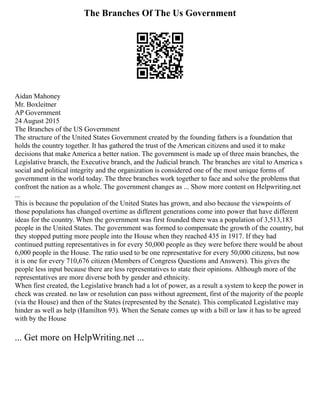 The Branches Of The Us Government
Aidan Mahoney
Mr. Boxleitner
AP Government
24 August 2015
The Branches of the US Government
The structure of the United States Government created by the founding fathers is a foundation that
holds the country together. It has gathered the trust of the American citizens and used it to make
decisions that make America a better nation. The government is made up of three main branches, the
Legislative branch, the Executive branch, and the Judicial branch. The branches are vital to America s
social and political integrity and the organization is considered one of the most unique forms of
government in the world today. The three branches work together to face and solve the problems that
confront the nation as a whole. The government changes as ... Show more content on Helpwriting.net
...
This is because the population of the United States has grown, and also because the viewpoints of
those populations has changed overtime as different generations come into power that have different
ideas for the country. When the government was first founded there was a population of 3,513,183
people in the United States. The government was formed to compensate the growth of the country, but
they stopped putting more people into the House when they reached 435 in 1917. If they had
continued putting representatives in for every 50,000 people as they were before there would be about
6,000 people in the House. The ratio used to be one representative for every 50,000 citizens, but now
it is one for every 710,676 citizen (Members of Congress Questions and Answers). This gives the
people less input because there are less representatives to state their opinions. Although more of the
representatives are more diverse both by gender and ethnicity.
When first created, the Legislative branch had a lot of power, as a result a system to keep the power in
check was created. no law or resolution can pass without agreement, first of the majority of the people
(via the House) and then of the States (represented by the Senate). This complicated Legislative may
hinder as well as help (Hamilton 93). When the Senate comes up with a bill or law it has to be agreed
with by the House
... Get more on HelpWriting.net ...
 