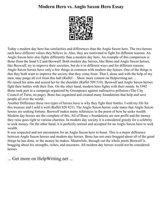 Modern Hero vs. Anglo Saxon Hero Essay
Today s modern day hero has similarities and differences than the Anglo Saxon hero. The two heroes
each have different values they believe in. Also, they are motivated to fight for different reasons. An
Anglo Saxon hero also fights differently than a modern day hero. An example of this comparison is
Bono from the band U2 and Beowulf. Both modern day heroes, like Bono and Anglo Saxon heroes,
like Beowulf, try to improve their societies, but do it in different ways and for different reasons.
Anglo Saxon heroes have only a few things in common with modern day heroes. One of the things is
that they both want to improve the society that they come from. That I, alone and with the help of my
men, may purge all evil from this hall (Raffel ... Show more content on Helpwriting.net ...
He raised his arms and seized her by the shoulder (Raffel 509 510). Beowulf and Anglo Saxon heroes
fight their battles with their fists. On the other hand, modern hero fights with their minds. In 1992
Bono took part in a campaign organized by Greenpeace against radioactive pollution (The City
Council of Turin, no page). Bono has organized and created many foundations that help and save
people all over the world.
Another Difference these two types of heroes have is why they fight their battles. I sold my life for
this treasure and I sold it well (Raffel 820 821). The Anglo Saxon heroic code states that Anglo Saxon
heroes are seeking fortune. Beowulf makes many references in the poem of how he seeks wealth.
Modern day heroes are the complete of this. All of Bono s foundations are non profit and the money
they raise goes right to various charities. In modern day society it is considered greedy for a celebrity
to seek money. On the other hand, it is perfectly normal and accepted for an Anglo Saxon hero to seek
wealth.
It was respected and not uncommon for an Anglo Saxon hero to boast. This is a major difference
between Anglo Saxon heroes and modern day heroes. Bono has not once bragged about all of the good
things he has done, or the money he makes. Meanwhile, through out the whole poem Beowulf is
bragging about his strengths, riches, and ancestors. All modern day heroes would not be considered
heroes
... Get more on HelpWriting.net ...
 