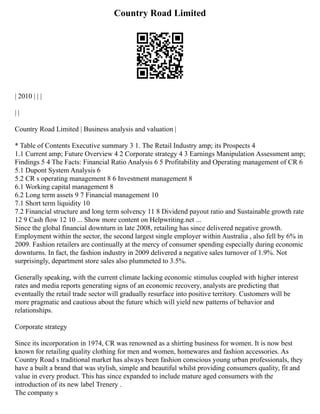 Country Road Limited
| 2010 | | |
| |
Country Road Limited | Business analysis and valuation |
* Table of Contents Executive summary 3 1. The Retail Industry amp; its Prospects 4
1.1 Current amp; Future Overview 4 2 Corporate strategy 4 3 Earnings Manipulation Assessment amp;
Findings 5 4 The Facts: Financial Ratio Analysis 6 5 Profitability and Operating management of CR 6
5.1 Dupont System Analysis 6
5.2 CR s operating management 8 6 Investment management 8
6.1 Working capital management 8
6.2 Long term assets 9 7 Financial management 10
7.1 Short term liquidity 10
7.2 Financial structure and long term solvency 11 8 Dividend payout ratio and Sustainable growth rate
12 9 Cash flow 12 10 ... Show more content on Helpwriting.net ...
Since the global financial downturn in late 2008, retailing has since delivered negative growth.
Employment within the sector, the second largest single employer within Australia , also fell by 6% in
2009. Fashion retailers are continually at the mercy of consumer spending especially during economic
downturns. In fact, the fashion industry in 2009 delivered a negative sales turnover of 1.9%. Not
surprisingly, department store sales also plummeted to 3.5%.
Generally speaking, with the current climate lacking economic stimulus coupled with higher interest
rates and media reports generating signs of an economic recovery, analysts are predicting that
eventually the retail trade sector will gradually resurface into positive territory. Customers will be
more pragmatic and cautious about the future which will yield new patterns of behavior and
relationships.
Corporate strategy
Since its incorporation in 1974, CR was renowned as a shirting business for women. It is now best
known for retailing quality clothing for men and women, homewares and fashion accessories. As
Country Road s traditional market has always been fashion conscious young urban professionals, they
have a built a brand that was stylish, simple and beautiful whilst providing consumers quality, fit and
value in every product. This has since expanded to include mature aged consumers with the
introduction of its new label Trenery .
The company s
 