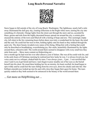 Long Beach-Personal Narrative
Snow began to fall outside of the city of Long Beach, Washington. The lighthouse, nearly half a mile
away illuminated the dull grey sky, creating reflections in the bright white snow, turning the city into
something of a fairytale. Orange lights from the street cast through the snow and ice, accented by
blues, greens and reds from the highly decorated houses spread out around the city, a certain glow
encased the entirety of the town and filled all with a feeling of hope and awe. This seemingly empty
city, left silent in the few remaining hours before dawn was truly a wonderland for the heart, the mind
and the soul. He could feel her next to him, holding tightly onto his hand as they trekked through the
quiet city. The sheer beauty invaded every ounce of his being, filling him with a feeling that could
only be described as breathtaking, overwhelming joy. Her smile, beautifully illuminated by the lights
around them, refused to dull. The world around them seemed to disappear with every small kiss they
stole from each ... Show more content on Helpwriting.net ...
Just a month ago he had won her over after almost a year of failure. She was all he could wish for, and
in the early hours of Christmas morning he realized just how lucky he was. I ve always loved you, her
voice came out in a whisper, choked back by tears. I was always yours... I just... I was terrified that
once I said it you d get bored and leave. tears began to pour steadily out of her eyes as she buried
herself into his chest. He stood there holding her for an eternity, his heart swelled, his head began to
spin wildly and he could feel the tears falling from his own eyes, down his cheeks and onto her. Her
brilliant emerald eyes looked up into his and with a kiss they began their quest for home. The tears
quickly ended as they both seemed to be entranced in the beauty of the world around them
... Get more on HelpWriting.net ...
 