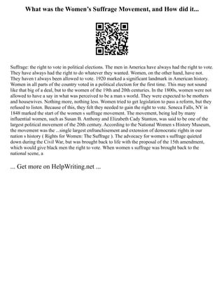 What was the Women’s Suffrage Movement, and How did it...
Suffrage: the right to vote in political elections. The men in America have always had the right to vote.
They have always had the right to do whatever they wanted. Women, on the other hand, have not.
They haven t always been allowed to vote. 1920 marked a significant landmark in American history.
Women in all parts of the country voted in a political election for the first time. This may not sound
like that big of a deal, but to the women of the 19th and 20th centuries. In the 1800s, women were not
allowed to have a say in what was perceived to be a man s world. They were expected to be mothers
and housewives. Nothing more, nothing less. Women tried to get legislation to pass a reform, but they
refused to listen. Because of this, they felt they needed to gain the right to vote. Seneca Falls, NY in
1848 marked the start of the women s suffrage movement. The movement, being led by many
influential women, such as Susan B. Anthony and Elizabeth Cady Stanton, was said to be one of the
largest political movement of the 20th century. According to the National Women s History Museum,
the movement was the ...single largest enfranchisement and extension of democratic rights in our
nation s history ( Rights for Women: The Suffrage ). The advocacy for women s suffrage quieted
down during the Civil War, but was brought back to life with the proposal of the 15th amendment,
which would give black men the right to vote. When women s suffrage was brought back to the
national scene, a
... Get more on HelpWriting.net ...
 