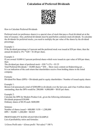 Calculation of Preferred Dividends
How to Calculate Preferred Dividends
Preferred stock (or preference shares) is a special class of stock that pays a fixed dividend set at the
time of issuance. Also, preferred dividends must be paid before common stock dividends. To calculate
the dividends for preferred stocks, you need to multiply the par value of the shares by the dividend
percentage.
Example 1:
If the dividend percentage is 8 percent and the preferred stock was issued at $20 per share, then the
annual dividend is: 8% * $20 = $1.60 per share.
Example 2:
If you owned 10,000 6.5 percent preferred shares which were issued at a par value of $50 per share,
then:
The dividend per share of preferred stock = $50 * 6.5% = $3.25
Total Preferred Dividends = 10,000 shares * $50 ... Show more content on Helpwriting.net ...
It is an indication of the cash return that shareholders receive from holding shares in the listed
company.
Formula:
Dividend Per Share (DPS) = Dividends paid to equity shareholders / Number of issued equity shares
Example 1:
Bronze Ltd announced a total of $200,000 in dividends over the last year, and it has 4 million shares
outstanding, then the DPS would be: 200,000 / 4,000,000 = $0.05 per share.
Example 2:
Calculate the DPS for Modern Product Ltd., given the following information:
Dividends proposed $30,000
Ordinary shares of $0.50 each: $600,000
Solution:
Number of shares issued = 600,000 / 0.50 = 1,200,000
DPS = 30,000 / 1,200,000 = $0.025
PROFITABILITY RATIO ANALYSIS EXAMPLE
List of profitability ratios and formulas:
1) Gross Profit ratio = (Gross profit / Net sales) * 100 %
 