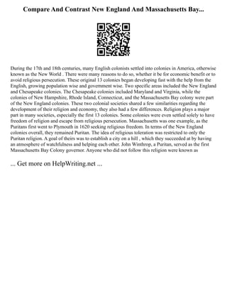 Compare And Contrast New England And Massachusetts Bay...
During the 17th and 18th centuries, many English colonists settled into colonies in America, otherwise
known as the New World . There were many reasons to do so, whether it be for economic benefit or to
avoid religious persecution. These original 13 colonies began developing fast with the help from the
English, growing population wise and government wise. Two specific areas included the New England
and Chesapeake colonies. The Chesapeake colonies included Maryland and Virginia, while the
colonies of New Hampshire, Rhode Island, Connecticut, and the Massachusetts Bay colony were part
of the New England colonies. These two colonial societies shared a few similarities regarding the
development of their religion and economy, they also had a few differences. Religion plays a major
part in many societies, especially the first 13 colonies. Some colonies were even settled solely to have
freedom of religion and escape from religious persecution. Massachusetts was one example, as the
Puritans first went to Plymouth in 1620 seeking religious freedom. In terms of the New England
colonies overall, they remained Puritan. The idea of religious toleration was restricted to only the
Puritan religion. A goal of theirs was to establish a city on a hill , which they succeeded at by having
an atmosphere of watchfulness and helping each other. John Winthrop, a Puritan, served as the first
Massachusetts Bay Colony governor. Anyone who did not follow this religion were known as
... Get more on HelpWriting.net ...
 