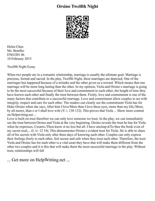 Orsino Twelfth Night
Helen Chen
Ms. Botelho
ENG1D1 06
10 February 2015
Twelfth Night Essay
When two people are in a romantic relationship, marriage is usually the ultimate goal. Marriage is
precious, formal and sacred. In the play, Twelfth Night, three marriages are depicted. One of the
marriages has happened because of a mistake and the other given as a reward. Which means that one
marriage will be more long lasting than the other. In my opinion, Viola and Orsino s marriage is going
to be the most successful because of their love and commitment to each other, the length of time they
have known each other and finally the trust between them. Firstly, love and commitment is one of the
many factors that contribute to a successful marriage. Love and commitment allow couples to act with
integrity, respect and care for each other. The readers can clearly see the commitment Viola has for
Duke Orsino when she says, After him I love/More than I love these eyes, more than my life,/More,
by all mores, than e er I shall love wife (V. i. 130 132). This proves that Viola ... Show more content
on Helpwriting.net ...
Love is built on trust therefore we can only love someone we trust. In the play, we can immediately
see the trust between Orsino and Viola at the very beginning. Orsino reveals the trust he has for Viola
when he expresses, Cesario,/Thou know st no less but all. I have unclasp d/To thee the book even of
my secret soul;... (I. iv. 12 14). This demonstrates Orsino s evident trust for Viola. He is able to share
all of his secrets with Viola only after three days of knowing each other. Couples can only express
their feelings freely to each other, feel secure and safe when they trust each other. Therefore, the trust
Viola and Orsino has for each other is a vital asset they have that will make them different from the
other two couples and it is this that will make them the most successful marriage in the play. Without
trust, relationships will fall
... Get more on HelpWriting.net ...
 