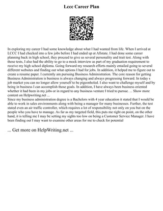 Lccc Career Plan
In exploring my career I had some knowledge about what I had wanted from life. When I arrived at
LCCC I had checked into a few jobs before I had ended up at Allstate. I had done some career
planning back in high school, they proceed to give us several personality and trait test. Along with
those tests, I also had the ability to go to a mock interview as part of my graduation requirement to
receive my high school diploma. Going forward my research efforts mainly entailed going to several
different websites and finding out what options I had for jobs. In addition, it helped me to figure out to
create a resume paper. I currently am pursuing Business Administration. The core reason for getting
Business Administration is business is always changing and always progressing forward. In today s
job market you can no longer allow yourself to be pigeonholed. I also want to challenge myself and by
being in business I can accomplish those goals. In addition, I have always been business oriented
whether it had been in my jobs or in regard to any business venture I tried to pursue. ... Show more
content on Helpwriting.net ...
Since my business administration degree is a Bachelors with 4 year education it stated that I would be
able to work in sales environments along with being a manager for many businesses. Further, the test
stated even an air traffic controller, which requires a lot of responsibility not only on you but on the
people who you have to manage. As far as my targeted field, this puts me right on point, on the other
hand, it is telling me I may be setting my sights too low on being a Customer Service Manager. I have
been finding out I may want to examine other areas for me to check for potential
... Get more on HelpWriting.net ...
 
