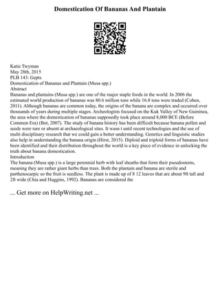 Domestication Of Bananas And Plantain
Katie Twyman
May 28th, 2015
PLB 143: Gepts
Domestication of Bananas and Plantain (Musa spp.)
Abstract
Bananas and plantains (Musa spp.) are one of the major staple foods in the world. In 2006 the
estimated world production of bananas was 80.6 million tons while 16.8 tons were traded (Cohen,
2011). Although bananas are common today, the origins of the banana are complex and occurred over
thousands of years during multiple stages. Archeologists focused on the Kuk Valley of New Guininea,
the area where the domestication of bananas supposedly took place around 8,000 BCE (Before
Common Era) (Bot, 2007). The study of banana history has been difficult because banana pollen and
seeds were rare or absent at archaeological sites. It wasn t until recent technologies and the use of
multi disciplinary research that we could gain a better understanding. Genetics and linguistic studies
also help in understanding the banana origin (Hirst, 2015). Diploid and triploid forms of bananas have
been identified and their distribution throughout the world is a key piece of evidence in unlocking the
truth about banana domestication.
Introduction
The banana (Musa spp.) is a large perennial herb with leaf sheaths that form their pseudostems,
meaning they are rather giant herbs than trees. Both the plantain and banana are sterile and
parthenocarpic so the fruit is seedless. The plant is made up of 8 12 leaves that are about 9ft tall and
2ft wide (Chia and Huggins, 1992). Bananas are considered the
... Get more on HelpWriting.net ...
 