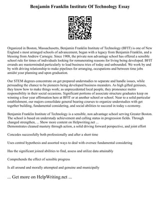 Benjamin Franklin Institute Of Technology Essay
Organized in Boston, Massachusetts, Benjamin Franklin Institute of Technology (BFIT) is one of New
England s most arranged schools of advancement, began with a legacy from Benjamin Franklin, and a
blessing from Andrew Carnegie. Since 1908, the private non advantage school has offered a sensible
school rule for times of individuals looking for remunerating reasons for living being developed. BFIT
errands are masterminded particularly to lead business tries of today and unbounded. We work by and
by with driving relationship to make pipelines for arranging, occupations and between time jobs
amidst your planning and upon graduation.
Our STEM degrees concentrate on get prepared understudies to separate and handle issues, while
persuading the chance to be pioneers being developed business meanders. As high gifted geniuses,
they know how to make things work; as unprecedented local people, they pronounce metro
responsibility in their social occasions. Significant portions of associate structure graduates keep on
winning a four year affirmation here at BFIT or at another school or school. Near to a solid particular
establishment, our majors consolidate general bearing courses to organize understudies with get
together building, fundamental considering, and social abilities to succeed in today s economy.
Benjamin Franklin Institute of Technology is a sensible, non advantage school serving Greater Boston.
The school is based on understudy achievement and calling status in progression fields. Through
changed strengthen, ... Show more content on Helpwriting.net ...
Demonstrates cleaned mastery through action, a solid driving forward perspective, and joint effort
Concedes successfully both professionally and after a short time
Uses central hypothesis and assorted ways to deal with oversee fundamental considering
Has the significant joined abilities to find, assess and utilize data attainably
Comprehends the effect of sensible progress
Is all around and morally attempted and genuine and municipally
... Get more on HelpWriting.net ...
 