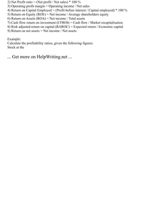 2) Net Profit ratio = (Net profit / Net sales) * 100 %
3) Operating profit margin = Operating income / Net sales
4) Return on Capital Employed = (Profit before interest / Capital employed) * 100 %
5) Return on Equity (ROE) = Net income / Average shareholders equity
6) Return on Assets (ROA) = Net income / Total assets
7) Cash flow return on investment (CFROI) = Cash flow / Market recapitalisation
8) Risk adjusted return on capital (RAROC) = Expected return / Economic capital
9) Return on net assets = Net income / Net assets
Example:
Calculate the profitability ratios, given the following figures:
Stock at the
... Get more on HelpWriting.net ...
 