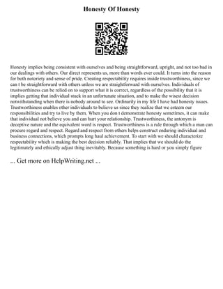 Honesty Of Honesty
Honesty implies being consistent with ourselves and being straightforward, upright, and not too bad in
our dealings with others. Our direct represents us, more than words ever could. It turns into the reason
for both notoriety and sense of pride. Creating respectability requires inside trustworthiness, since we
can t be straightforward with others unless we are straightforward with ourselves. Individuals of
trustworthiness can be relied on to support what it is correct, regardless of the possibility that it is
implies getting that individual stuck in an unfortunate situation, and to make the wisest decision
notwithstanding when there is nobody around to see. Ordinarily in my life I have had honesty issues.
Trustworthiness enables other individuals to believe us since they realize that we esteem our
responsibilities and try to live by them. When you don t demonstrate honesty sometimes, it can make
that individual not believe you and can hurt your relationship. Trustworthiness, the antonym is
deceptive nature and the equivalent word is respect. Trustworthiness is a rule through which a man can
procure regard and respect. Regard and respect from others helps construct enduring individual and
business connections, which prompts long haul achievement. To start with we should characterize
respectability which is making the best decision reliably. That implies that we should do the
legitimately and ethically adjust thing inevitably. Because something is hard or you simply figure
... Get more on HelpWriting.net ...
 