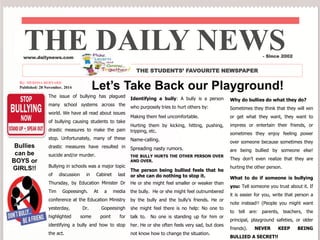 THE DAILY NEWS 
www.dailynews.com 
THE STUDENTS’ FAVOURITE NEWSPAPER 
Let’s Take Back our Playground! 
The issue of bullying has plagued 
many school systems across the 
world. We have all read about issues 
of bullying causing students to take 
drastic measures to make the pain 
stop. Unfortunately, many of these 
drastic measures have resulted in 
suicide and/or murder. 
Bullying in schools was a major topic 
of discussion in Cabinet last 
Thursday, by Education Minister Dr 
Tim Gopeesingh. At a media 
conference at the Education Ministry 
yesterday, Dr. Gopeesingh 
highlighted some point for 
identifying a bully and how to stop 
the act. 
Identifying a bully: A bully is a person 
who purposely tries to hurt others by: 
Making them feel uncomfortable. 
Hurting them by kicking, hitting, pushing, 
tripping, etc. 
Name-calling. 
Spreading nasty rumors. 
THE BULLY HURTS THE OTHER PERSON OVER 
AND OVER. 
The person being bullied feels that he 
or she can do nothing to stop it. 
He or she might feel smaller or weaker than 
the bully. He or she might feel outnumbered 
by the bully and the bully's friends. He or 
she might feel there is no help: No one to 
talk to. No one is standing up for him or 
her. He or she often feels very sad, but does 
not know how to change the situation. 
- Since 2002 
Why do bullies do what they do? 
Sometimes they think that they will win 
or get what they want, they want to 
impress or entertain their friends, or 
sometimes they enjoy feeling power 
over someone because sometimes they 
are being bullied by someone else! 
They don’t even realize that they are 
hurting the other person. 
What to do if someone is bullying 
you: Tell someone you trust about it. If 
it is easier for you, write that person a 
note instead!! (People you might want 
to tell are: parents, teachers, the 
principal, playground safeties, or older 
friends). NEVER KEEP BEING 
BULLIED A SECRET!! 
By: MERISSA BERNARD 
Published: 28 November, 2014 
Bullies 
can be 
BOYS or 
GIRLS!! 
 