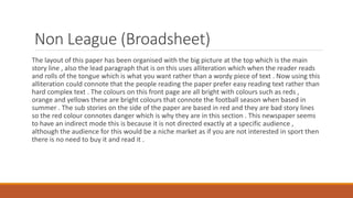 Non League (Broadsheet)
The layout of this paper has been organised with the big picture at the top which is the main
story line , also the lead paragraph that is on this uses alliteration which when the reader reads
and rolls of the tongue which is what you want rather than a wordy piece of text . Now using this
alliteration could connote that the people reading the paper prefer easy reading text rather than
hard complex text . The colours on this front page are all bright with colours such as reds ,
orange and yellows these are bright colours that connote the football season when based in
summer . The sub stories on the side of the paper are based in red and they are bad story lines
so the red colour connotes danger which is why they are in this section . This newspaper seems
to have an indirect mode this is because it is not directed exactly at a specific audience ,
although the audience for this would be a niche market as if you are not interested in sport then
there is no need to buy it and read it .
 