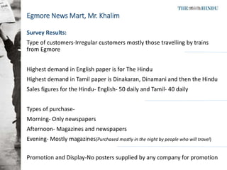 Egmore News Mart, Mr. Khalim
Survey Results:
Type of customers-Irregular customers mostly those travelling by trains
from ...