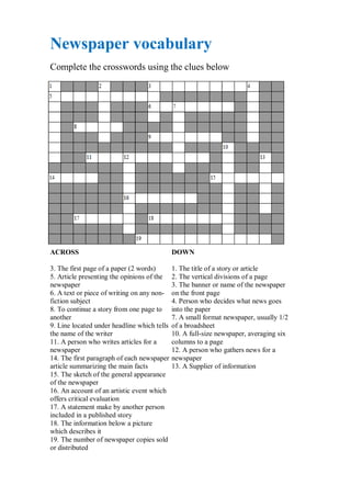 Newspaper vocabulary
Complete the crosswords using the clues below




ACROSS                                       DOWN

3. The first page of a paper (2 words)       1. The title of a story or article
5. Article presenting the opinions of the    2. The vertical divisions of a page
newspaper                                    3. The banner or name of the newspaper
6. A text or piece of writing on any non-    on the front page
fiction subject                              4. Person who decides what news goes
8. To continue a story from one page to      into the paper
another                                      7. A small format newspaper, usually 1/2
9. Line located under headline which tells   of a broadsheet
the name of the writer                       10. A full-size newspaper, averaging six
11. A person who writes articles for a       columns to a page
newspaper                                    12. A person who gathers news for a
14. The first paragraph of each newspaper    newspaper
article summarizing the main facts           13. A Supplier of information
15. The sketch of the general appearance
of the newspaper
16. An account of an artistic event which
offers critical evaluation
17. A statement make by another person
included in a published story
18. The information below a picture
which describes it
19. The number of newspaper copies sold
or distributed
 