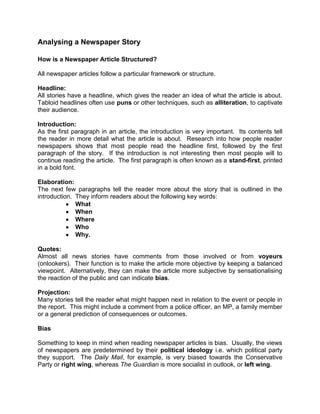 Analysing a Newspaper Story

How is a Newspaper Article Structured?

All newspaper articles follow a particular framework or structure.

Headline:
All stories have a headline, which gives the reader an idea of what the article is about.
Tabloid headlines often use puns or other techniques, such as alliteration, to captivate
their audience.

Introduction:
As the first paragraph in an article, the introduction is very important. Its contents tell
the reader in more detail what the article is about. Research into how people reader
newspapers shows that most people read the headline first, followed by the first
paragraph of the story. If the introduction is not interesting then most people will to
continue reading the article. The first paragraph is often known as a stand-first, printed
in a bold font.

Elaboration:
The next few paragraphs tell the reader more about the story that is outlined in the
introduction. They inform readers about the following key words:
              What
              When
              Where
              Who
              Why.

Quotes:
Almost all news stories have comments from those involved or from voyeurs
(onlookers). Their function is to make the article more objective by keeping a balanced
viewpoint. Alternatively, they can make the article more subjective by sensationalising
the reaction of the public and can indicate bias.

Projection:
Many stories tell the reader what might happen next in relation to the event or people in
the report. This might include a comment from a police officer, an MP, a family member
or a general prediction of consequences or outcomes.

Bias

Something to keep in mind when reading newspaper articles is bias. Usually, the views
of newspapers are predetermined by their political ideology i.e. which political party
they support. The Daily Mail, for example, is very biased towards the Conservative
Party or right wing, whereas The Guardian is more socialist in outlook, or left wing.
 
