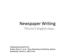 Newspaper Writing
This isn’t English class.
Adapted/excerpted from:
Brooks, Brian S., et al. News Reporting and Writing. Boston:
Bedford/St. Martin's, 1999. Print.
 