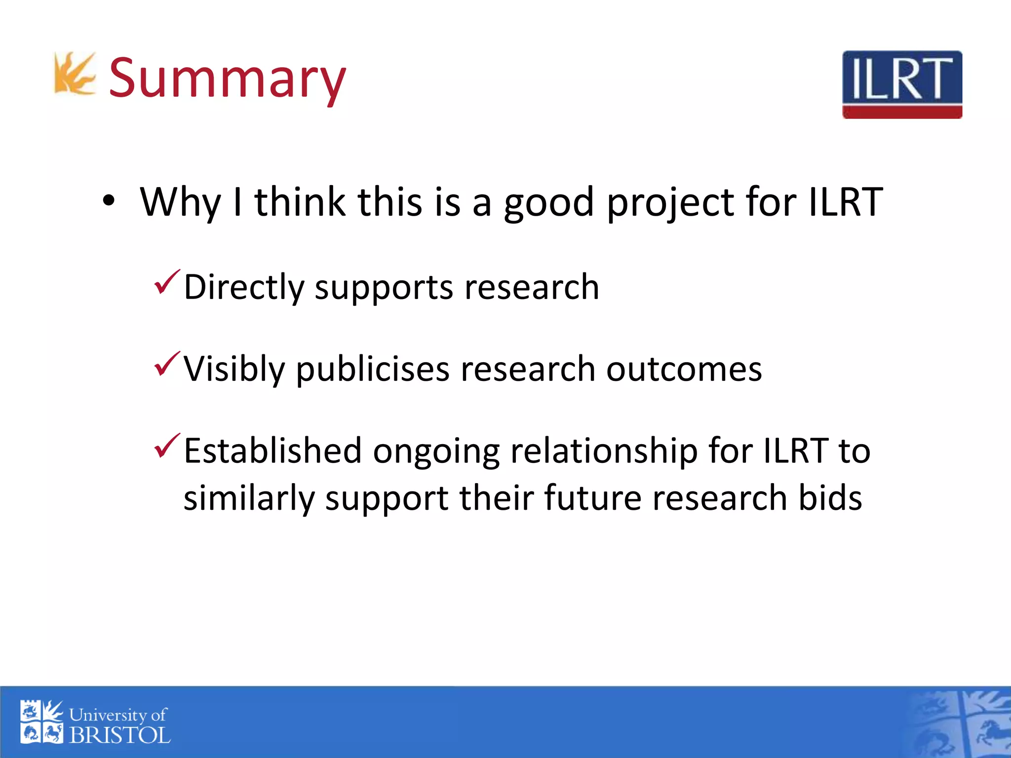 Summary
• Why I think this is a good project for ILRT
Directly supports research
Visibly publicises research outcomes
Established ongoing relationship for ILRT to
similarly support their future research bids