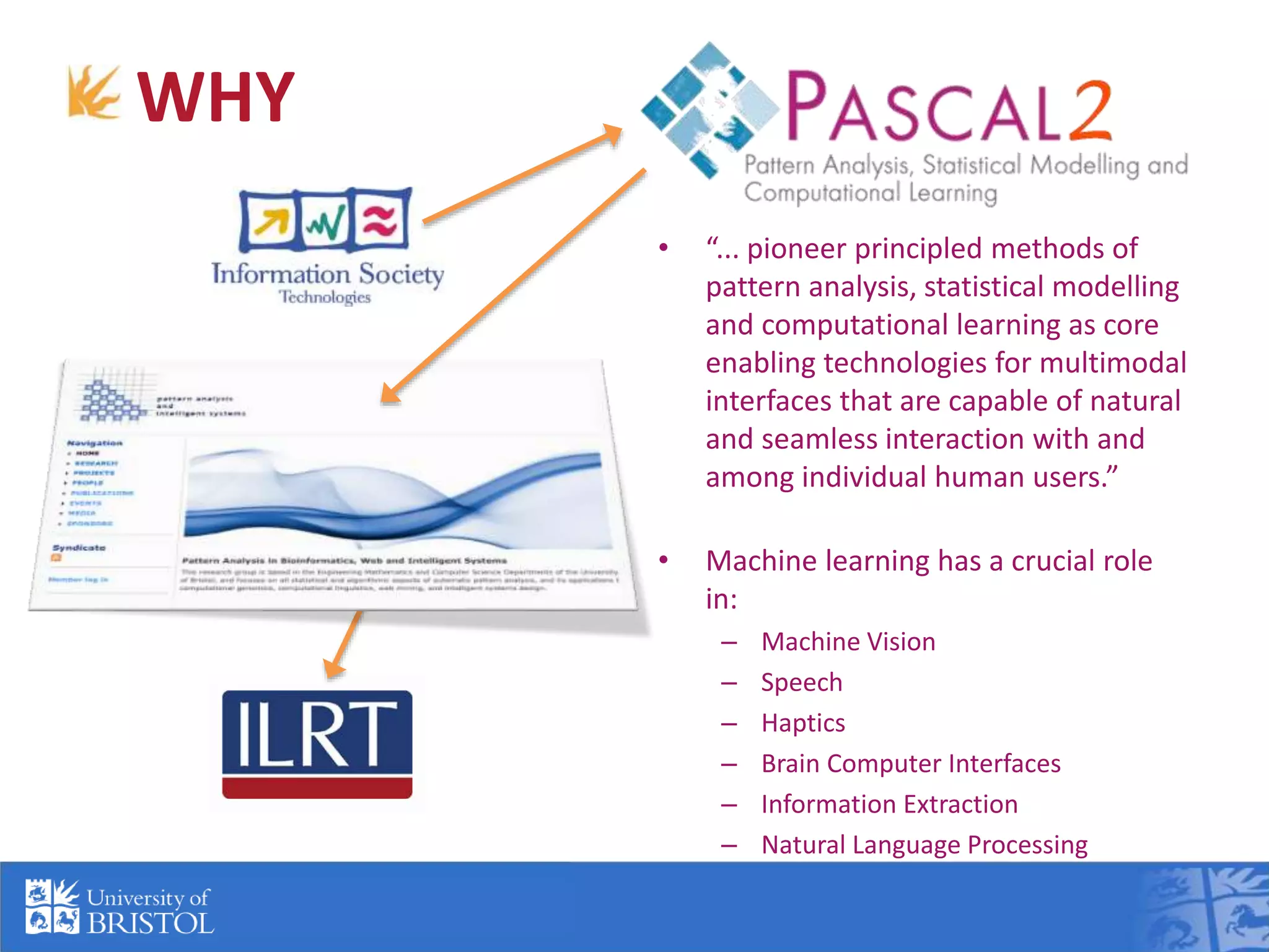 WHY
• “... pioneer principled methods of
pattern analysis, statistical modelling
and computational learning as core
enabling technologies for multimodal
interfaces that are capable of natural
and seamless interaction with and
among individual human users.”
• Machine learning has a crucial role
in:
– Machine Vision
– Speech
– Haptics
– Brain Computer Interfaces
– Information Extraction
– Natural Language Processing