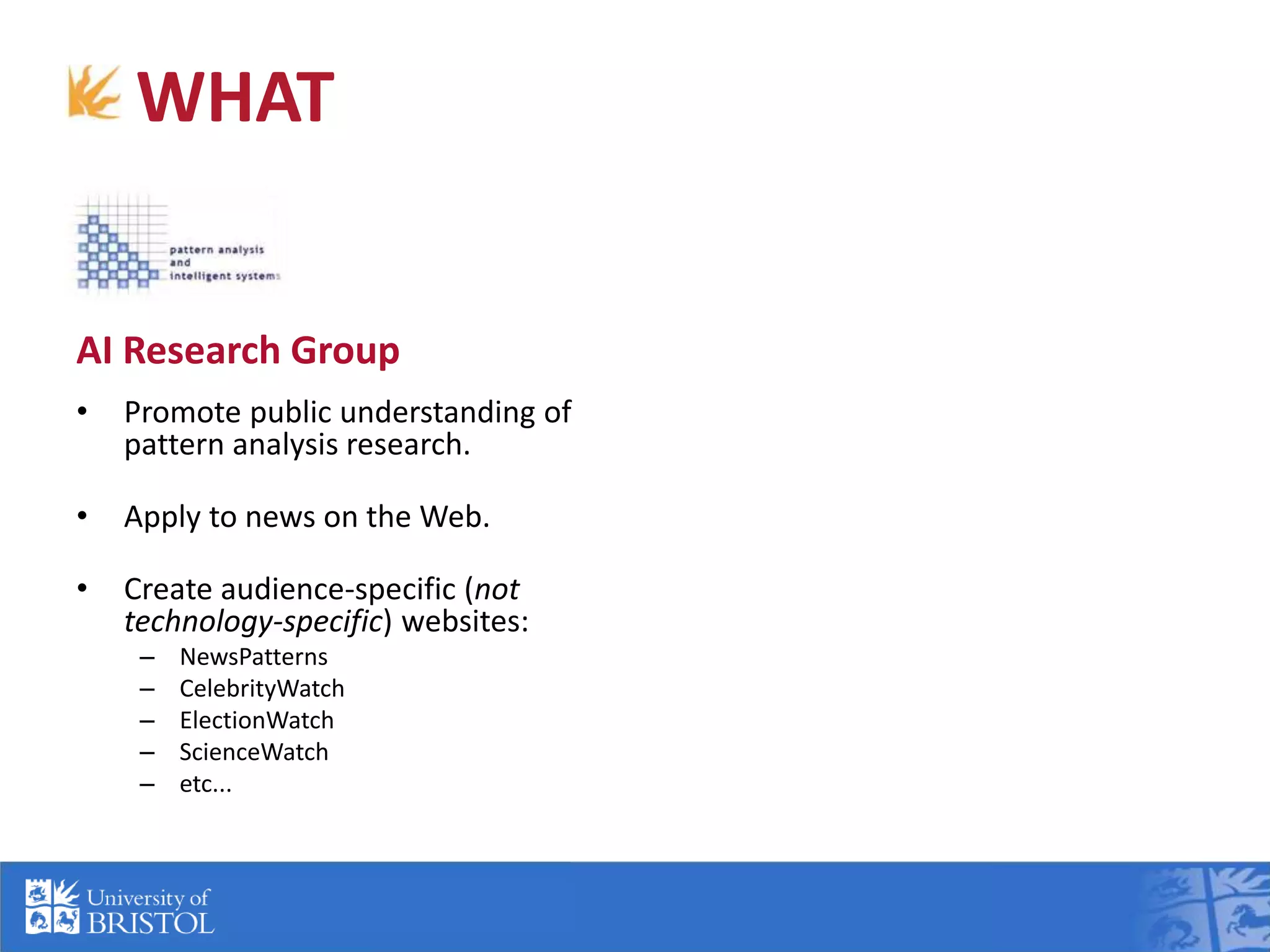 WHAT
AI Research Group
• Promote public understanding of
pattern analysis research.
• Apply to news on the Web.
• Create audience-specific (not
technology-specific) websites:
– NewsPatterns
– CelebrityWatch
– ElectionWatch
– ScienceWatch
– etc...
ILRT Internet Development
• Advise on Web technologies.
• Develop public facing websites.
• Give the AI Research Group the
capability to re-use designs.