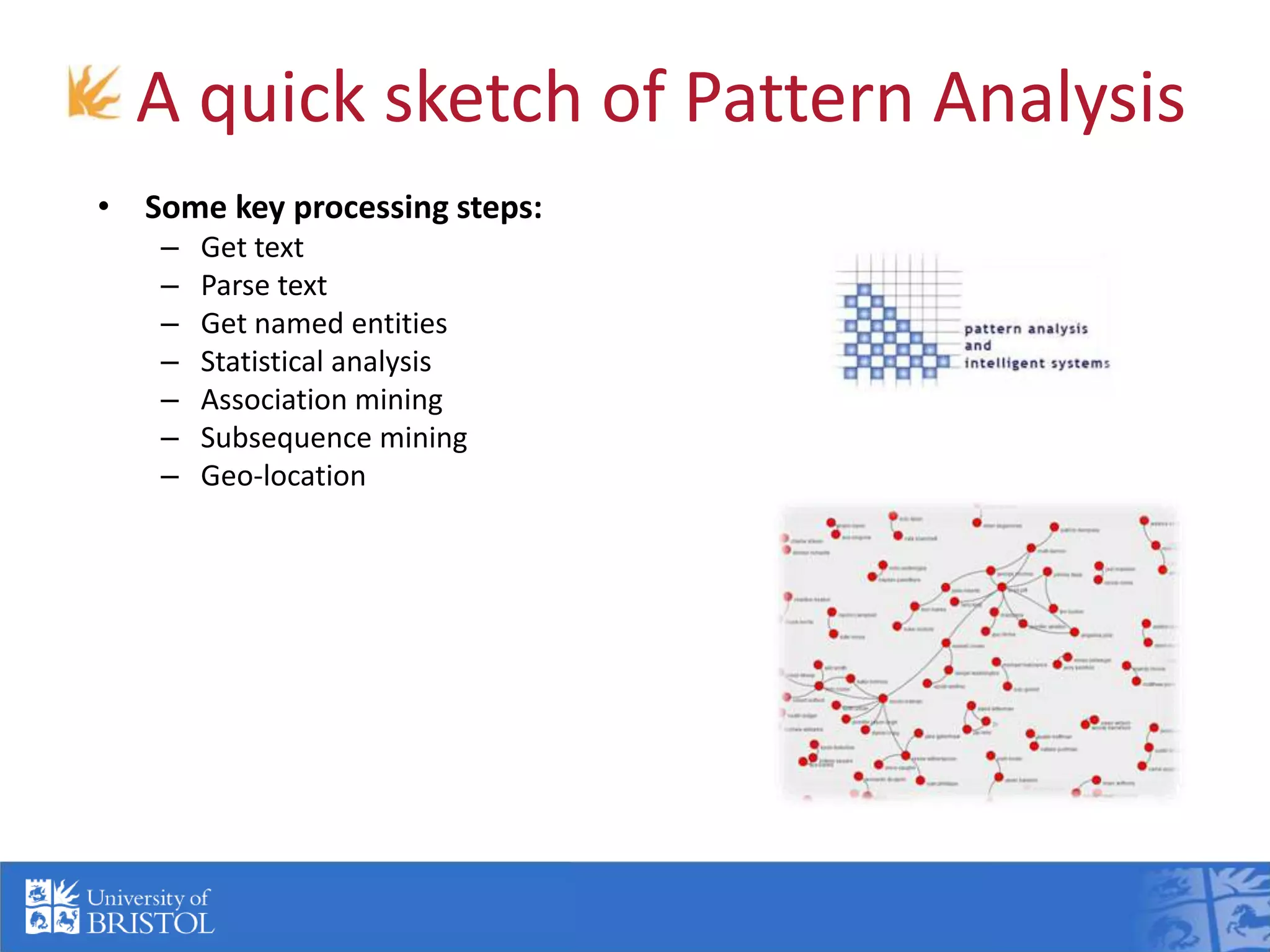 A quick sketch of Pattern Analysis
• Some key processing steps:
– Get text
– Parse text
– Get named entities
– Statistical analysis
– Association mining
– Subsequence mining
– Geo-location
• Example: social network analysis:
– Co-occurrence network
– Path analysis
– Rank by connectivity in social network
– Cluster
– Time series