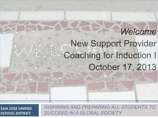 Welcome
New Support Provider
Coaching for Induction I
October 17, 2013

SAN JOSE UNIFIED
SCHOOL DISTRICT

INSPIRING AND PREPARING ALL STUDENTS TO
SUCCEED IN A GLOBAL SOCIETY

 