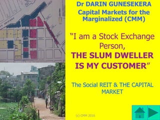 (c) CMM 2016
1
“I am a Stock Exchange
Person, 
THE SLUM DWELLER
IS MY CUSTOMER”
The Social REIT & THE CAPITAL
MARKET
Dr DARIN GUNESEKERA
Capital Markets for the
Marginalized (CMM)
 