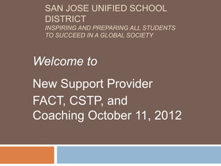 SAN JOSE UNIFIED SCHOOL
  DISTRICT
  INSPIRING AND PREPARING ALL STUDENTS
  TO SUCCEED IN A GLOBAL SOCIETY



Welcome to
New Support Provider
FACT, CSTP, and
Coaching October 11, 2012
 