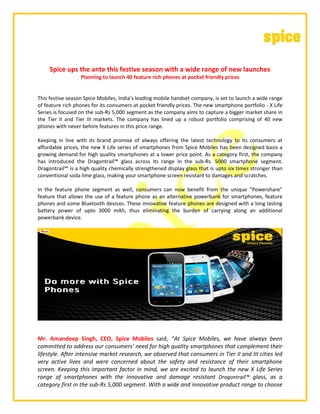 Spice ups the ante this festive season with a wide range of new launches
Planning to launch 40 feature rich phones at pocket friendly prices
This festive season Spice Mobiles, India’s leading mobile handset company, is set to launch a wide range
of feature rich phones for its consumers at pocket friendly prices. The new smartphone portfolio - X Life
Series is focused on the sub-Rs 5,000 segment as the company aims to capture a bigger market share in
the Tier II and Tier III markets. The company has lined up a robust portfolio comprising of 40 new
phones with never before features in this price range.
Keeping in line with its brand promise of always offering the latest technology to its consumers at
affordable prices, the new X Life series of smartphones from Spice Mobiles has been designed basis a
growing demand for high quality smartphones at a lower price point. As a category first, the company
has introduced the Dragontrail™ glass across its range in the sub-Rs. 5000 smartphone segment.
Dragontrail™ is a high quality chemically strengthened display glass that is upto six times stronger than
conventional soda lime glass, making your smartphone screen resistant to damages and scratches.
In the feature phone segment as well, consumers can now benefit from the unique “Powershare”
feature that allows the use of a feature phone as an alternative powerbank for smartphones, feature
phones and some Bluetooth devices. These innovative feature phones are designed with a long lasting
battery power of upto 3000 mAh, thus eliminating the burden of carrying along an additional
powerbank device.
Mr. Amandeep Singh, CEO, Spice Mobiles said, “At Spice Mobiles, we have always been
committed to address our consumers’ need for high quality smartphones that complement their
lifestyle. After intensive market research, we observed that consumers in Tier II and III cities led
very active lives and were concerned about the safety and resistance of their smartphone
screen. Keeping this important factor in mind, we are excited to launch the new X Life Series
range of smartphones with the innovative and damage resistant Dragontrail™ glass, as a
category first in the sub-Rs 5,000 segment. With a wide and innovative product range to choose
 