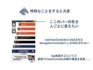 特殊なことをすると大変
ここのバーの色を
人ごとに変えたい
rootViewControllerにAddされた
NavigationControllerにしか対応されない
top画面が上にいくと
裏側でViewControllerの親子構造を変...