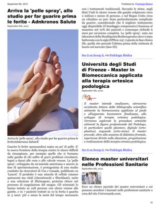 September 6th, 2012                                                                              Published by: Podologia Medica

                                                                con i trattamenti tradizionali. Secondo le stime, negli
Arriva la 'pelle spray', allo                                   Stati Uniti le ulcere venose alle gambe colpiscono circa
studio per far guarire prima                                    2 milioni e mezzo di persone, e nel Regno Unito circa
                                                                un cittadino su 500. Sono particolarmente complicate
le ferite - Adnkronos Salute                                    da guarire, considerando che il migliore trattamento
September 6th, 2012                                             oggi disponibile (il bendaggio compressivo) funziona al
                                                                massimo nel 70% dei pazienti e comunque richiede 6
                                                                mesi per un'azione completa. La 'pelle spray', nata nei
                                                                laboratori della Healthpoint Biotherapeutics dove è stata
                                                                battezzata con la sigla HP802-247, è giunta in fase clinica
                                                                IIb, quella che precede l'ultima prima della richiesta di
                                                                lancio sul mercato (fase III).

                                                                See it on Scoop.it, via Podologia Medica


                                                                Università degli Studi
                                                                di Firenze - Master in
                                                                Biomeccanica applicata
                                                                alla terapia ortesica
                                                                podologica
                                                                September 6th, 2012




                                                                  Il master intende analizzare, attraverso
                                                                  un’attenta lettura della bibliografia scientifica
                                                                  attinente la biomeccanica applicata al piede
                                                                  e all’apparato locomotore finalizzata, allo
                                                                  sviluppo di terapia ortesica podologica.
                                                                  Verranno esplorate le procedure ortesiche
                                                                  attinenti la figura professionale del Podologo,
                                                                  in particolare quelle plantare, digitale (orto-
                                                                  plastica), ungueale (orto-nixia). Il master
                                                                  prevede, oltre alla sessione di didattica frontale,
Arriva la 'pelle spray', allo studio per far guarire prima le     esperienze dirette sulla ideazione, progettazione
feriteAdnkronos SaluteE'                                          e realizzazione della terapia ortesica podologica.
Guarire le ferite spruzzandoci sopra un po' di pelle. E'
la nuova frontiera della terapia contro le ulcere difficili     See it on Scoop.it, via Podologia Medica
da rimarginare, per esempio quelle che si formano

                                                                Elenco master universitari
sulle gambe di chi soffre di gravi problemi circolatori,
legati a danni alle vene o alle valvole venose. La 'pelle
spray', sviluppata da un'azienda americana e ancora in          nelle Professioni Sanitarie
fase di sperimentazione, è protagonista di uno studio           September 6th, 2012
condotto da ricercatori di Usa e Canada, pubblicato su
'Lancet'. Il prodotto è una miscela di cellule cutanee
quiescenti ma vitali (cheratinociti e fibroblasti), unite
a una soluzione di fibrinogeno, proteina chiave nel
processo di coagulazione del sangue. Gli scienziati lo
                                                                Ecco un elenco parziale dei master universitari a cui
hanno testato su 228 persone con ulcere venose alle
                                                                possono accedere i laureati nelle professioni sanitarie a
gambe, e in 7 pazienti trattati su 10 la ferita è guarita
                                                                cura del sito Universando.com.
in 3 mesi: più o meno la metà del tempo necessario

                                                                                                                            10
 
