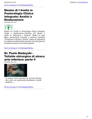 September 6th, 2012                                           Published by: Podologia Medica

See it on Scoop.it, via Podologia Medica


Master di I livello in
Posturologia Clinica
Integrata: Analisi e
Rieducazione
September 6th, 2012




Master di I livello in Posturologia Clinica Integrata:
Analisi e Rieducazione...Obiettivo del Master è
quello di “Informare e Formare” Medici ed altre
figure professionali fornendo a ciascuno specifiche
“Competenze culturali e cliniche” adatte ad inquadrare
le complesse problematiche posturali, che tutti i giorni ci
troviamo ad osservare nei nostri pazienti.

See it on Scoop.it, via Podologia Medica


Dr. Paolo Madeyski -
Toilette chirurgica di ulcera
arto inferiore: parte 4
September 6th, 2012




  Si mostra come asportare la seconda falange
  del 5 dito con osteomielite fistolizzata in piede
  diabetico...

See it on Scoop.it, via Podologia Medica




                                                                                         12
 