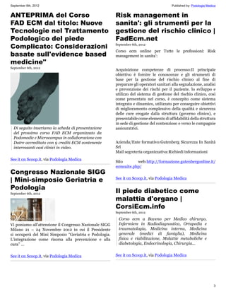 September 6th, 2012                                                                      Published by: Podologia Medica


ANTEPRIMA del Corso                                     Risk management in
FAD ECM dal titolo: Nuove                               sanita': gli strumenti per la
Tecnologie nel Trattamento                              gestione del rischio clinico |
Podologico del piede                                    FadEcm.net
Complicato: Considerazioni                              September 6th, 2012

                                                        Corso ecm online per Tutte le professioni: Risk
basate sull'evidence based                              management in sanita':
medicine"
September 6th, 2012
                                                        Acquisizione competenze di processo:Il principale
                                                        obiettivo è fornire le conoscenze e gli strumenti di
                                                        base per la gestione del rischio clinico al fine di
                                                        preparare gli operatori sanitari alla segnalazione, analisi
                                                        e prevenzione dei rischi per il paziente. lo sviluppo e
                                                        utilizzo del sistema di gestione del rischio clinico, così
                                                        come presentato nel corso, è concepito come sistema
                                                        integrato e dinamico, utilizzato per conseguire obiettivi
                                                        di miglioramento complessivo della qualità e sicurezza
                                                        delle cure erogate dalla struttura (governo clinico), e
                                                        presentabile come elemento di affidabilità della struttura
                                                        in sede di gestione del contenzioso e verso le compagnie
  Di seguito inseriamo la scheda di presentazione       assicuratrici.
  del prossimo corso FAD ECM organizzato da
  Podomedic e Microcampus in collaborazione con
  Datre accreditato con 9 crediti ECM contenente        Azienda/Ente formativo:Gutenberg Sicurezza In Sanità
  interessanti casi clinici in video.                   Srl
                                                        Mail segreteria organizzativa:Richiedi informazioni
See it on Scoop.it, via Podologia Medica
                                                        Sito       web:http://formazione.gutenbergonline.it/
                                                        ecmsuite.php/
Congresso Nazionale SIGG
| Mini-simposio Geriatria e                             See it on Scoop.it, via Podologia Medica

Podologia
September 6th, 2012
                                                        Il piede diabetico come
                                                        malattia d'organo |
                                                        CorsiEcm.info
                                                        September 6th, 2012

                                                          Corso ecm a Baveno per Medico chirurgo,
Vi poniamo all'attenzione il Congresso Nazionale SIGG     Infermiere in Radiodiagnostica, Ortopedia e
Milano 21 – 24 Novembre 2012 in cui il Presidente         traumatologia, Medicina interna, Medicina
si occuperà del Mini Simposio “Geriatria e Podologia.     generale (medici di famiglia), Medicina
L'integrazione come risorsa alla prevenzione e alla       fisica e riabilitazione, Malattie metaboliche e
cura” ...                                                 diabetologia, Endocrinologia, Chirurgia...


See it on Scoop.it, via Podologia Medica                See it on Scoop.it, via Podologia Medica




                                                                                                                     3
 