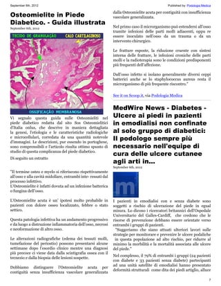 September 6th, 2012                                                                            Published by: Podologia Medica

                                                               dalla Osteomielite acuta per contiguità con insufficienza
Osteomielite in Piede                                          vascolare generalizzata.
Diabetico. - Guida illustrata
September 6th, 2012                                            Nel primo caso il microrganismo può estendersi all’osso
                                                               tramite infezioni delle parti molli adiacenti, oppu re
                                                               essere inoculato nell’osso da un trauma o da un
                                                               intervento chirurgico.

                                                               Le fratture esposte, la riduzione cruente con sintesi
                                                               interna delle fratture, le infezioni croniche delle parti
                                                               molli e la radioterapia sono le condizioni predisponenti
                                                               più frequenti dell’affezione.

                                                               Dall’osso infetto si isolano generalmente diversi ceppi
                                                               batterici anche se lo staphylococcus aureus resta il
                                                               microrganismo di più frequente riscontro."

                                                               See it on Scoop.it, via Podologia Medica


                                                               MedWire News - Diabetes -
Vi segnalo questa guida sulle Osteomieliti nel                 Ulcere ai piedi in pazienti
piede diabetico redatta dal sito Sos Osteomielitici            in emodialisi non confinate
d'Italia onlus, che descrive in maniera dettagliata
la genesi, l'etiologia e le caratteristiche radiologiche       al solo gruppo di diabetici:
e microcellulari, corredata da una quantità notevole
d'immagini. Le descrizioni, pur essendo in portoghese,
                                                               Il podologo sempre più
sono comprensibili e l'articolo risulta ottimo spunto di       necessario nell'equipe di
studio di questa complicanza del piede diabetico.
                                                               cura delle ulcere cutanee
Di seguito un estratto
                                                               agli arti in...
                                                               September 6th, 2012
"Il termine osteo e myelo si riferiscono rispettivamente
all’osso e alla cavità midollare, entrambi inte- ressati dal
processo infettivo.
L’Osteomielite è infatti dovuta ad un infezione batterica
o fungina dell’osso.

L’Osteomielite acuta è un’ ipotesi molto probabile in          I pazienti in emodialisi con e senza diabete sono
pazienti con dolore osseo localizzato, febbre o stato          soggetti a rischio di ulcerazione del piede in egual
settico.                                                       misura. Lo dicono i ricercatori britannici dell'Ospedale
                                                               Universitario del Galles-Cardiff, che credono che le
Questa patologia infettiva ha un andamento progressivo         risorse di prevenzione debbano essere orientate verso
e da luogo a distruzione infiammatoria dell’osso, necrosi      entrambi i gruppi di pazienti.
e neoformazione di altro osso.                                   "Suggeriamo che siano attuati ulteriori lavori sulle
                                                               strategie per monitorare e prevenire le ulcere podaliche
Le alterazioni radiografiche (edema dei tessuti molli,          in questa popolazione ad alto rischio, per ridurre al
tumefazione del periostio) possono presentarsi alcune          minimo la morbilità e la mortalità associata alle ulcere
settimane dopo l’esordio clinico mentre una diagnosi           del piede."
più precoce ci viene data dalla scintigrafia ossea con il
                                                               Nel complesso, il 79% di entrambi i gruppi (24 pazienti
tecnezio e dalla biopsia delle lesioni sospette.
                                                               con diabete e 33 pazienti senza diabete) partecipanti
                                                               ad una unità satellite di emodialisi hanno presentato
Dobbiamo distinguere l’Osteomielite acuta per
                                                               deformità strutturali come dita dei piedi artiglio, alluce
contiguità senza insufficienza vascolare generalizzata
                                                                                                                           7
 