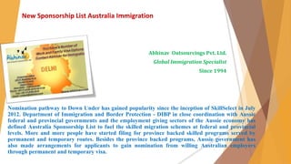 New Sponsorship List Australia Immigration 
Abhinav Outsourcings Pvt. Ltd. 
Global Immigration Specialist 
Since 1994 
Nomination pathway to Down Under has gained popularity since the inception of SkillSelect in July 
2012. Department of Immigration and Border Protection - DIBP in close coordination with Aussie 
federal and provincial governments and the employment giving sectors of the Aussie economy has 
defined Australia Sponsorship List to fuel the skilled migration schemes at federal and provincial 
levels. More and more people have started filing for province backed skilled programs served by 
permanent and temporary routes. Besides the province backed programs, Aussie government has 
also made arrangements for applicants to gain nomination from willing Australian employers 
through permanent and temporary visa. 
 
