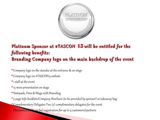 Platinum Sponsor at #TASCONPlatinum Sponsor at #TASCON 1515 will be entitled for thewill be entitled for the
following benefits:following benefits:
Branding Company logo on the main backdrop of the eventBranding Company logo on the main backdrop of the event
Company logo on the standee at the entrance & on stage
Company logo on #TASCON15 website
1 stall at the event
15 mins presentation on stage
Notepads, Pens & Mugs with Branding
5 page Info booklets/Company Brochure (to be provided by sponsor) in takeaway bag
Complementary Delegates Two (2) complimentary delegates for the event
Discounted (10% on fee) registration for up to 5 customers/partners
 