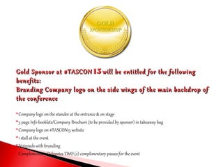 Gold Sponsor at #TASCONGold Sponsor at #TASCON 1515 will be entitled for the followingwill be entitled for the following
benefits:benefits:
Branding Company logo on the side wings of the main backdrop ofBranding Company logo on the side wings of the main backdrop of
the conferencethe conference
Company logo on the standee at the entrance & on stage
3 page Info booklets/Company Brochure (to be provided by sponsor) in takeaway bag
Company logo on #TASCON15 website
1 stall at the event
Notepads with branding
Complementary Delegates TWO (2) complimentary passes for the event
 